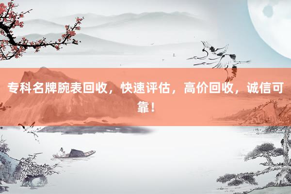 专科名牌腕表回收，快速评估，高价回收，诚信可靠！